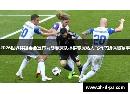 2026世界杯组委会宣布为参赛球队提供专属私人飞行航线保障赛事