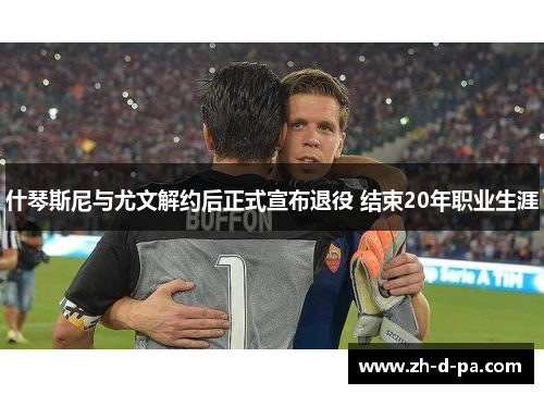 什琴斯尼与尤文解约后正式宣布退役 结束20年职业生涯